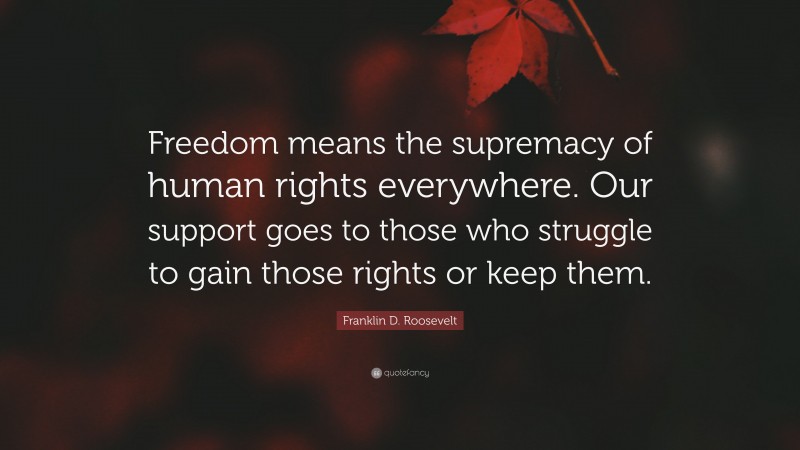 Franklin D. Roosevelt Quote: “Freedom means the supremacy of human rights everywhere. Our support goes to those who struggle to gain those rights or keep them.”