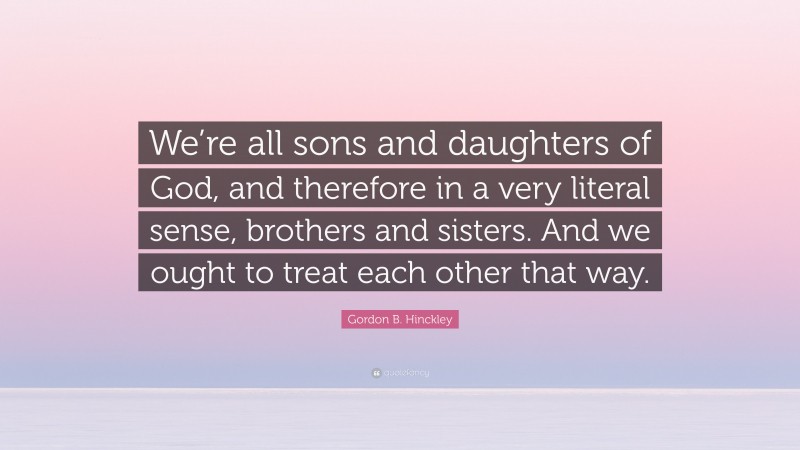 Gordon B. Hinckley Quote: “We’re all sons and daughters of God, and therefore in a very literal sense, brothers and sisters. And we ought to treat each other that way.”