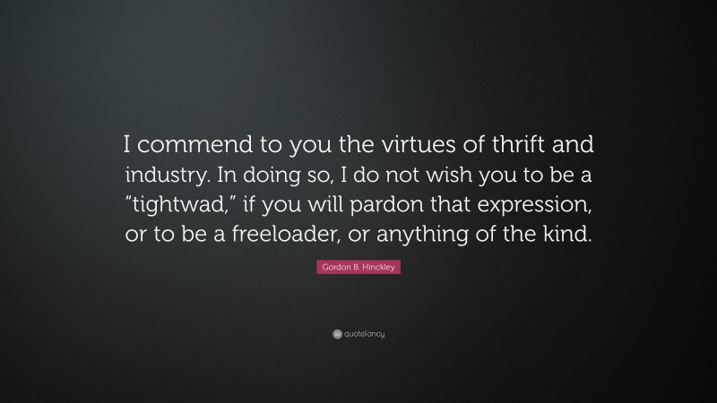 Gordon B. Hinckley Quote: “I commend to you the virtues of thrift and industry. In doing so, I do not wish you to be a “tightwad,” if you will pardon that expression, or to be a freeloader, or anything of the kind.”