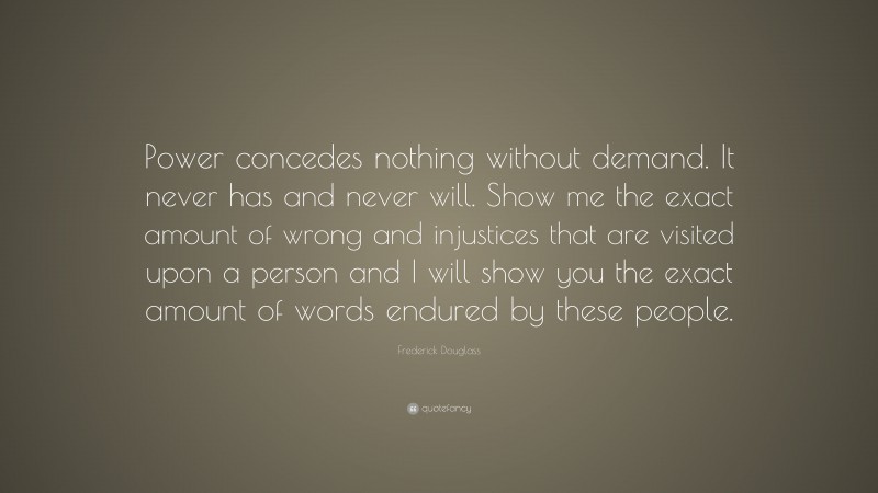 Frederick Douglass Quote: “Power concedes nothing without demand. It never has and never will. Show me the exact amount of wrong and injustices that are visited upon a person and I will show you the exact amount of words endured by these people.”