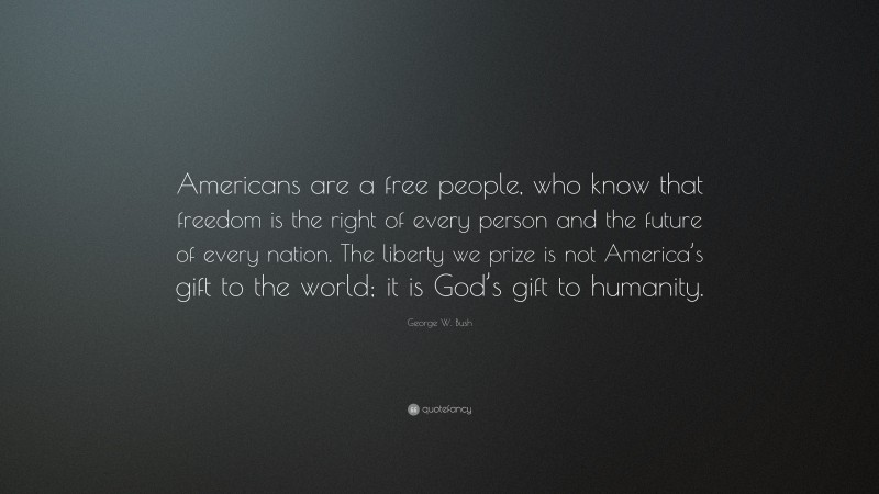 George W. Bush Quote: “Americans are a free people, who know that freedom is the right of every person and the future of every nation. The liberty we prize is not America’s gift to the world; it is God’s gift to humanity.”