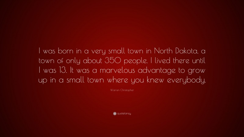 Warren Christopher Quote: “I was born in a very small town in North Dakota, a town of only about 350 people. I lived there until I was 13. It was a marvelous advantage to grow up in a small town where you knew everybody.”