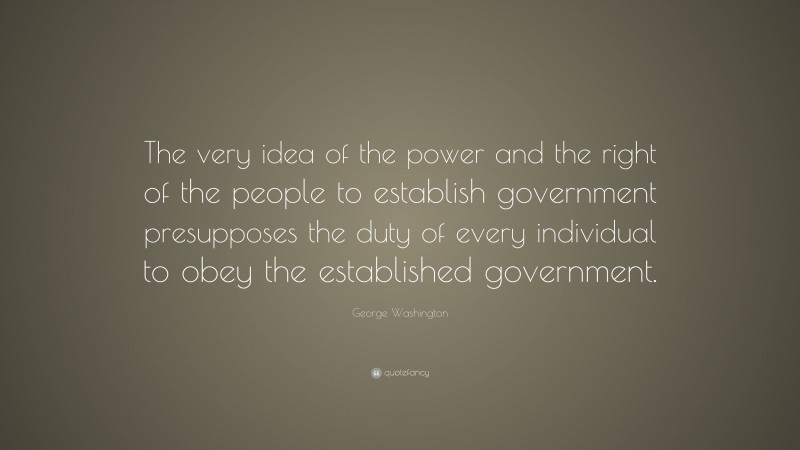 George Washington Quote: “The very idea of the power and the right of the people to establish government presupposes the duty of every individual to obey the established government.”