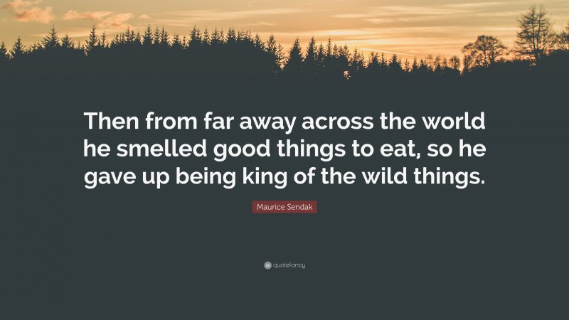 Maurice Sendak Quote: “Then from far away across the world he smelled good things to eat, so he gave up being king of the wild things.”