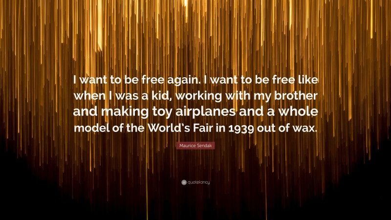 Maurice Sendak Quote: “I want to be free again. I want to be free like when I was a kid, working with my brother and making toy airplanes and a whole model of the World’s Fair in 1939 out of wax.”