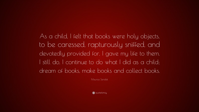 Maurice Sendak Quote: “As a child, I felt that books were holy objects, to be caressed, rapturously sniffed, and devotedly provided for. I gave my life to them. I still do. I continue to do what I did as a child; dream of books, make books and collect books.”