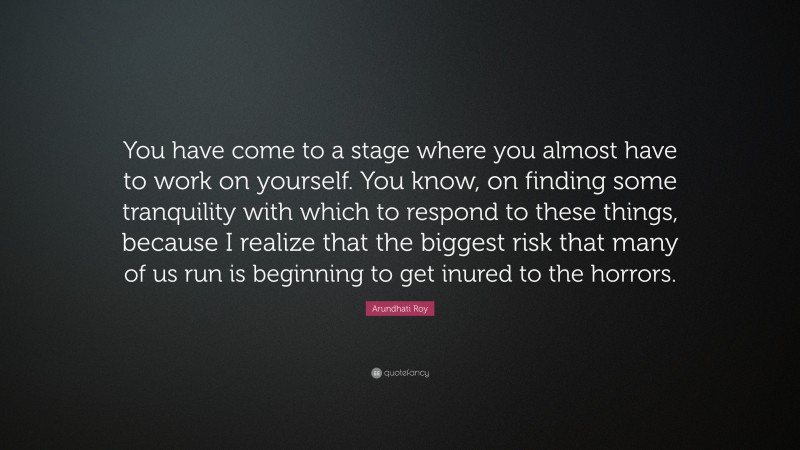 Arundhati Roy Quote: “You have come to a stage where you almost have to work on yourself. You know, on finding some tranquility with which to respond to these things, because I realize that the biggest risk that many of us run is beginning to get inured to the horrors.”