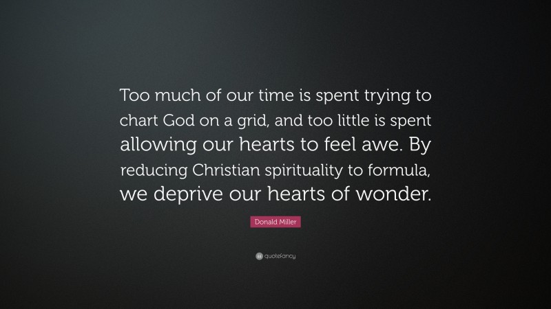 Donald Miller Quote: “Too much of our time is spent trying to chart God on a grid, and too little is spent allowing our hearts to feel awe. By reducing Christian spirituality to formula, we deprive our hearts of wonder.”