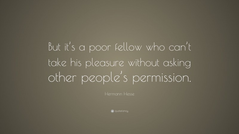Hermann Hesse Quote: “But it’s a poor fellow who can’t take his pleasure without asking other people’s permission.”
