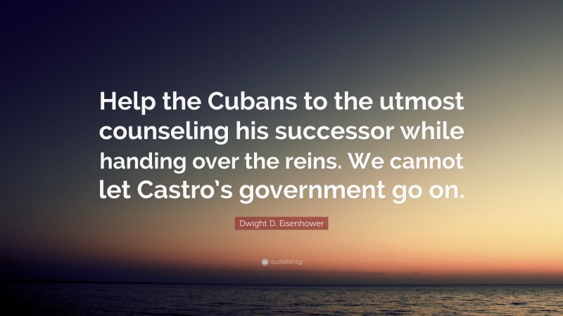 Dwight D. Eisenhower Quote: “Help the Cubans to the utmost counseling his successor while handing over the reins. We cannot let Castro’s government go on.”