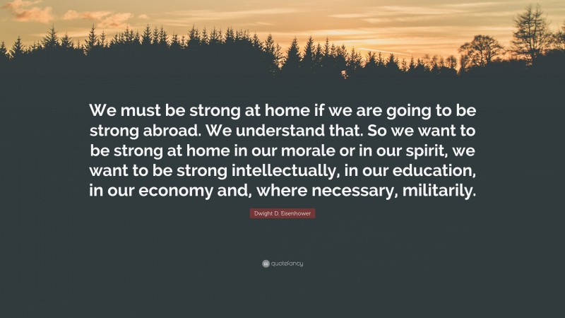 Dwight D. Eisenhower Quote: “We must be strong at home if we are going to be strong abroad. We understand that. So we want to be strong at home in our morale or in our spirit, we want to be strong intellectually, in our education, in our economy and, where necessary, militarily.”