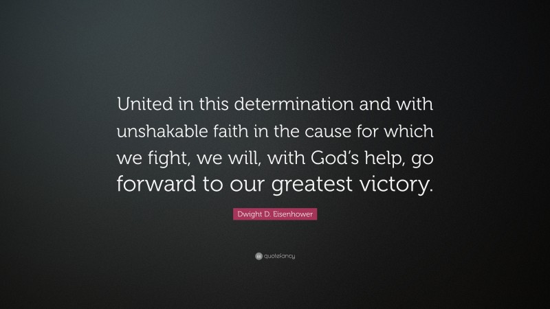 Dwight D. Eisenhower Quote: “United in this determination and with unshakable faith in the cause for which we fight, we will, with God’s help, go forward to our greatest victory.”
