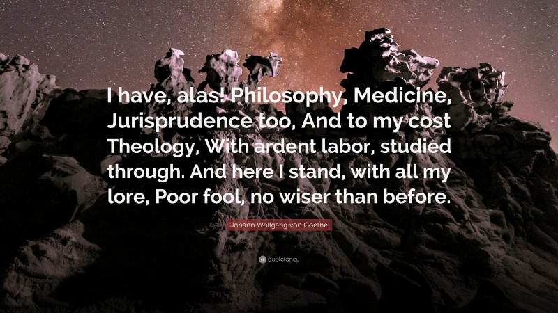 Johann Wolfgang von Goethe Quote: “I have, alas! Philosophy, Medicine, Jurisprudence too, And to my cost Theology, With ardent labor, studied through. And here I stand, with all my lore, Poor fool, no wiser than before.”