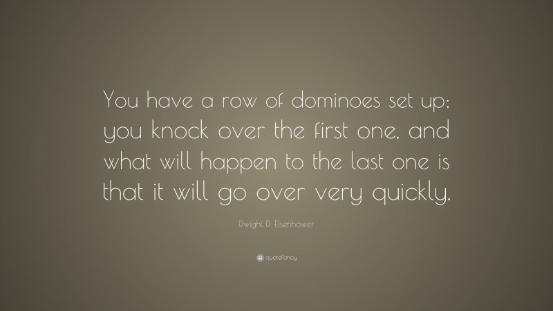 Dwight D. Eisenhower Quote: “You have a row of dominoes set up; you knock over the first one, and what will happen to the last one is that it will go over very quickly.”