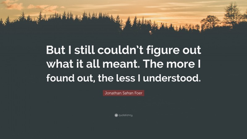 Jonathan Safran Foer Quote: “But I still couldn’t figure out what it all meant. The more I found out, the less I understood.”