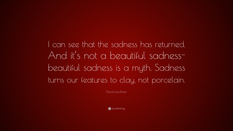 David Levithan Quote: “I can see that the sadness has returned. And it’s not a beautiful sadness- beautiful sadness is a myth. Sadness turns our features to clay, not porcelain.”