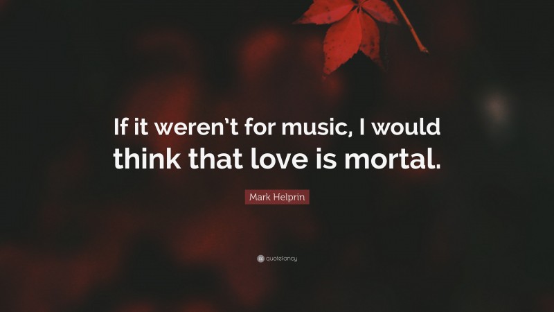 Mark Helprin Quote: “If it weren’t for music, I would think that love is mortal.”
