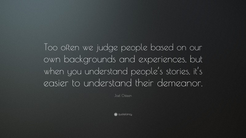 Joel Osteen Quote: “Too often we judge people based on our own backgrounds and experiences, but when you understand people’s stories, it’s easier to understand their demeanor.”