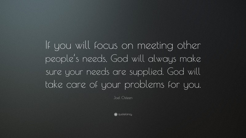 Joel Osteen Quote: “If you will focus on meeting other people’s needs, God will always make sure your needs are supplied. God will take care of your problems for you.”
