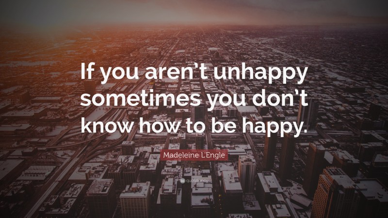 Madeleine L'Engle Quote: “If you aren’t unhappy sometimes you don’t know how to be happy.”