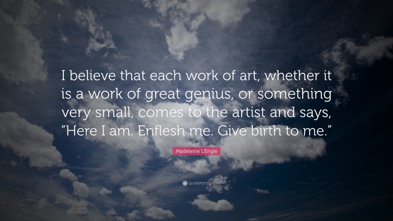Madeleine L'Engle Quote: “I believe that each work of art, whether it is a work of great genius, or something very small, comes to the artist and says, “Here I am. Enflesh me. Give birth to me.””