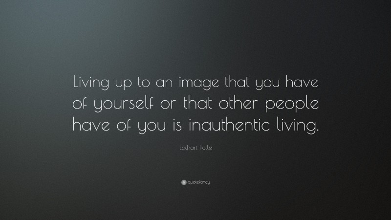 Eckhart Tolle Quote: “Living up to an image that you have of yourself or that other people have of you is inauthentic living.”