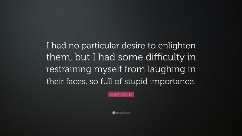 Joseph Conrad Quote: “I had no particular desire to enlighten them, but I had some difficulty in restraining myself from laughing in their faces, so full of stupid importance.”