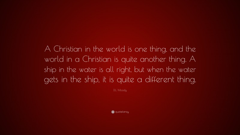 D.L. Moody Quote: “A Christian in the world is one thing, and the world in a Christian is quite another thing. A ship in the water is all right, but when the water gets in the ship, it is quite a different thing.”