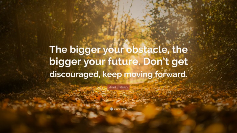 Joel Osteen Quote: “The bigger your obstacle, the bigger your future. Don’t get discouraged, keep moving forward.”