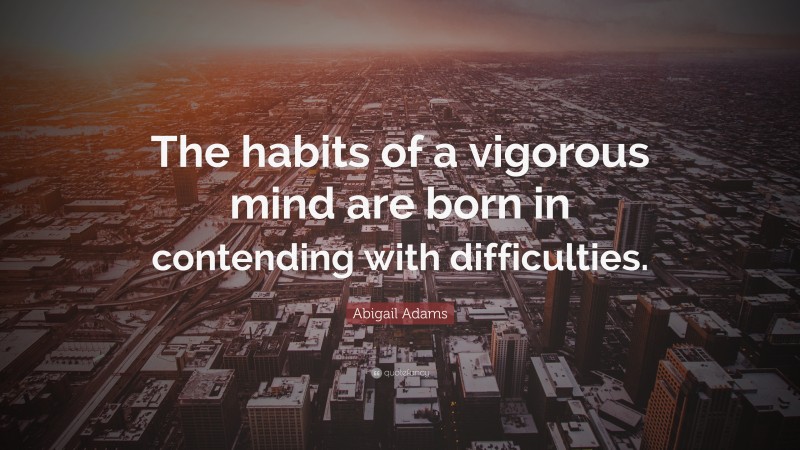 Abigail Adams Quote: “The habits of a vigorous mind are born in contending with difficulties.”