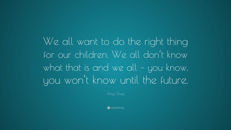 Amy Chua Quote: “We all want to do the right thing for our children. We all don’t know what that is and we all – you know, you won’t know until the future.”