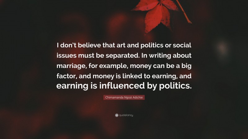 Chimamanda Ngozi Adichie Quote: “I don’t believe that art and politics or social issues must be separated. In writing about marriage, for example, money can be a big factor, and money is linked to earning, and earning is influenced by politics.”