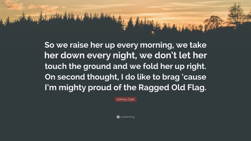 Johnny Cash Quote: “So we raise her up every morning, we take her down every night, we don’t let her touch the ground and we fold her up right. On second thought, I do like to brag ’cause I’m mighty proud of the Ragged Old Flag.”