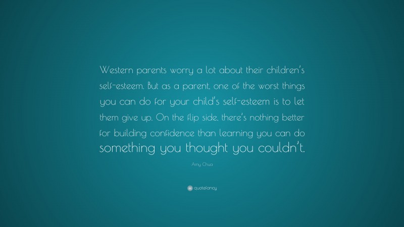 Amy Chua Quote: “Western parents worry a lot about their children’s self-esteem. But as a parent, one of the worst things you can do for your child’s self-esteem is to let them give up. On the flip side, there’s nothing better for building confidence than learning you can do something you thought you couldn’t.”