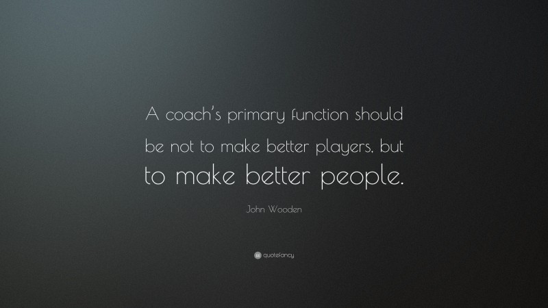 John Wooden Quote: “A coach’s primary function should be not to make better players, but to make better people.”