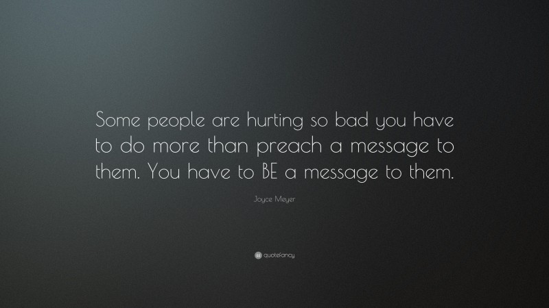 Joyce Meyer Quote: “Some people are hurting so bad you have to do more than preach a message to them. You have to BE a message to them.”