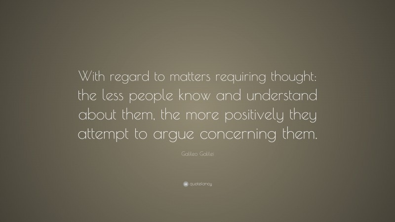 Galileo Galilei Quote: “With regard to matters requiring thought: the less people know and understand about them, the more positively they attempt to argue concerning them.”