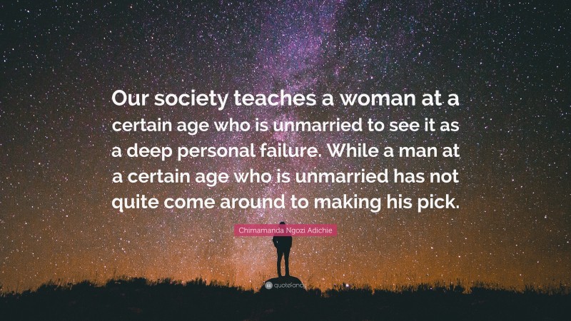 Chimamanda Ngozi Adichie Quote: “Our society teaches a woman at a certain age who is unmarried to see it as a deep personal failure. While a man at a certain age who is unmarried has not quite come around to making his pick.”