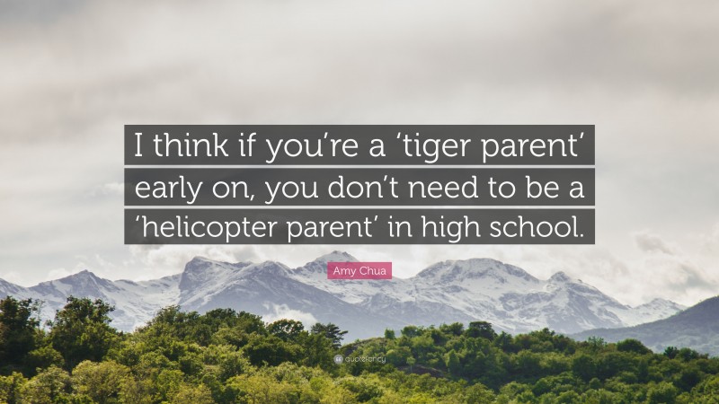 Amy Chua Quote: “I think if you’re a ‘tiger parent’ early on, you don’t need to be a ‘helicopter parent’ in high school.”