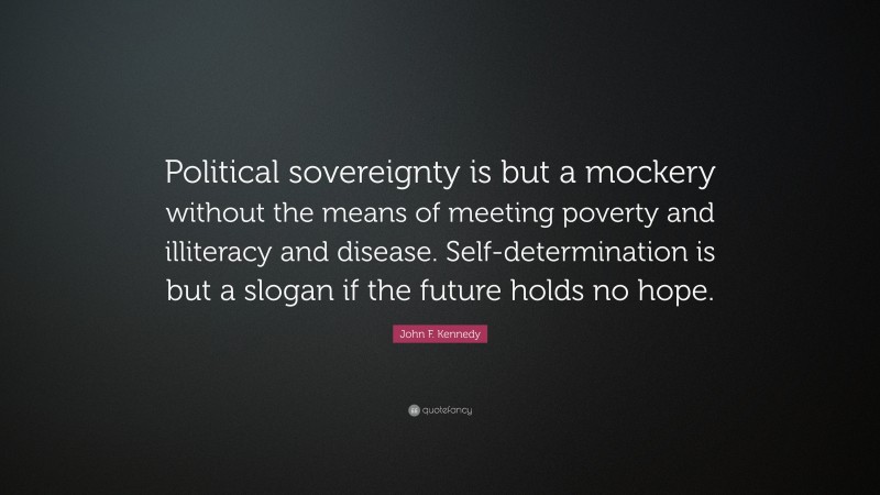 John F. Kennedy Quote: “Political sovereignty is but a mockery without the means of meeting poverty and illiteracy and disease. Self-determination is but a slogan if the future holds no hope.”