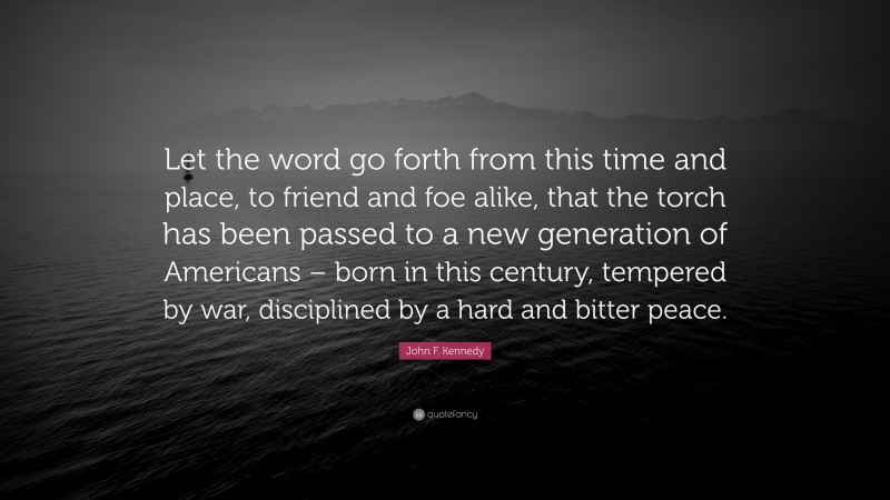 John F. Kennedy Quote: “Let the word go forth from this time and place, to friend and foe alike, that the torch has been passed to a new generation of Americans – born in this century, tempered by war, disciplined by a hard and bitter peace.”