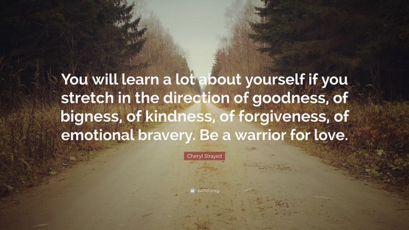 Cheryl Strayed Quote: “You will learn a lot about yourself if you stretch in the direction of goodness, of bigness, of kindness, of forgiveness, of emotional bravery. Be a warrior for love.”