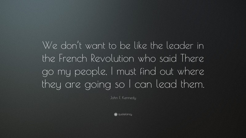 John F. Kennedy Quote: “We don’t want to be like the leader in the French Revolution who said There go my people, I must find out where they are going so I can lead them.”