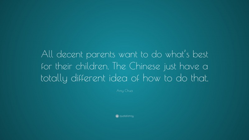 Amy Chua Quote: “All decent parents want to do what’s best for their children. The Chinese just have a totally different idea of how to do that.”
