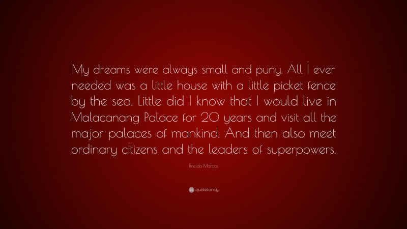 Imelda Marcos Quote: “My dreams were always small and puny. All I ever needed was a little house with a little picket fence by the sea. Little did I know that I would live in Malacanang Palace for 20 years and visit all the major palaces of mankind. And then also meet ordinary citizens and the leaders of superpowers.”