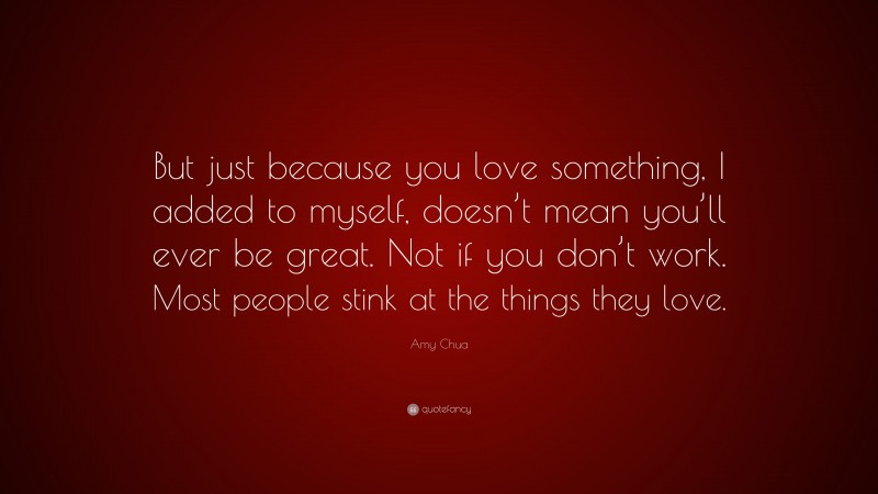 Amy Chua Quote: “But just because you love something, I added to myself, doesn’t mean you’ll ever be great. Not if you don’t work. Most people stink at the things they love.”