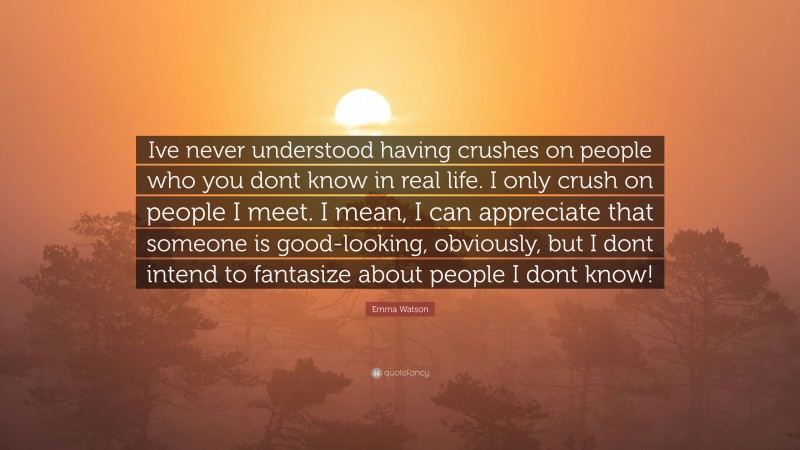 Emma Watson Quote: “Ive never understood having crushes on people who you dont know in real life. I only crush on people I meet. I mean, I can appreciate that someone is good-looking, obviously, but I dont intend to fantasize about people I dont know!”