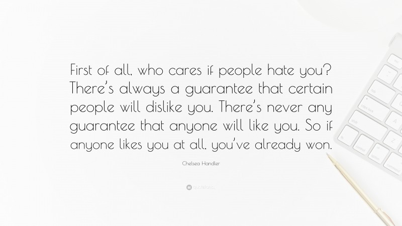Chelsea Handler Quote: “First of all, who cares if people hate you? There’s always a guarantee that certain people will dislike you. There’s never any guarantee that anyone will like you. So if anyone likes you at all, you’ve already won.”