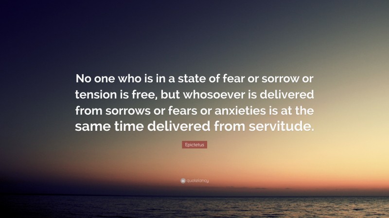 Epictetus Quote: “No one who is in a state of fear or sorrow or tension is free, but whosoever is delivered from sorrows or fears or anxieties is at the same time delivered from servitude.”