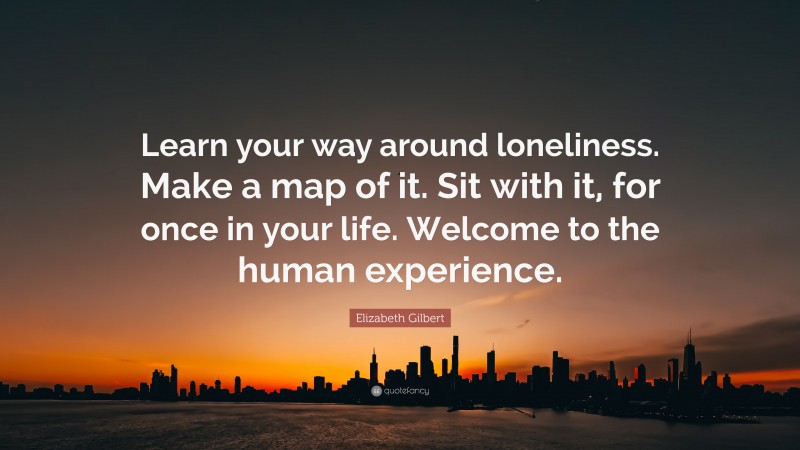 Elizabeth Gilbert Quote: “Learn your way around loneliness. Make a map of it. Sit with it, for once in your life. Welcome to the human experience.”